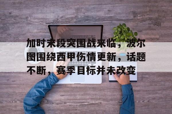 乐鱼中国官网-加时末段突围战来临，波尔图围绕西甲伤情更新，话题不断，赛季目标并未改变