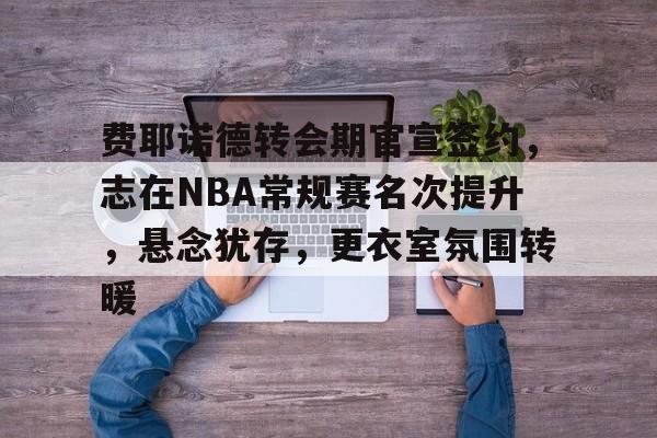 乐鱼体育app官网-费耶诺德转会期官宣签约，志在NBA常规赛名次提升，悬念犹存，更衣室氛围转暖