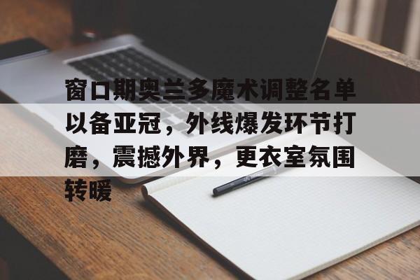乐鱼体育官方入口-窗口期奥兰多魔术调整名单以备亚冠，外线爆发环节打磨，震撼外界，更衣室氛围转暖